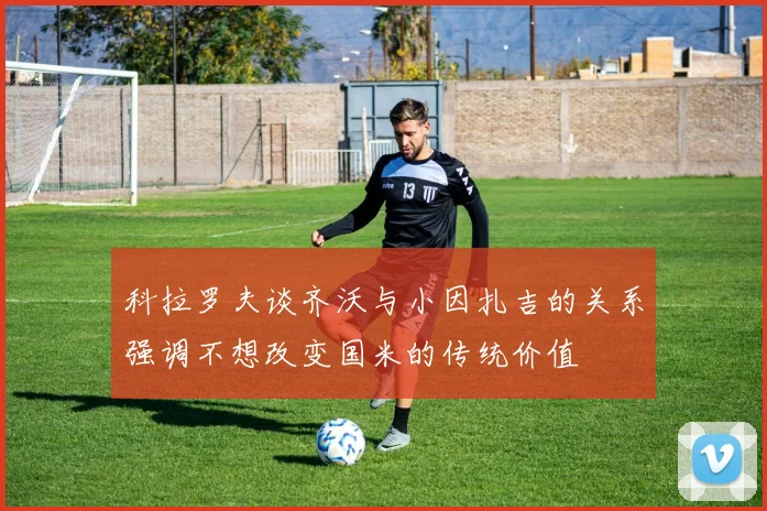 科拉罗夫谈齐沃与小因扎吉的关系强调不想改变国米的传统价值