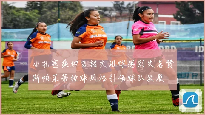 小孔塞桑坦言错失进球感到失落赞斯帕莱蒂控球风格引领球队发展