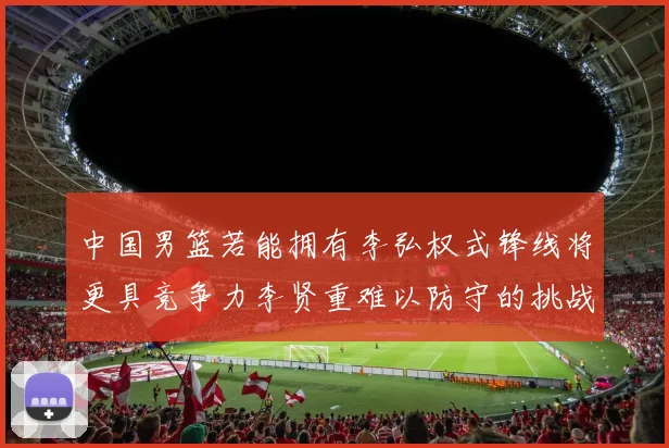 中国男篮若能拥有李弘权式锋线将更具竞争力李贤重难以防守的挑战