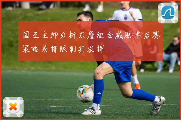 国王主帅分析东詹组合威胁季后赛策略或将限制其发挥