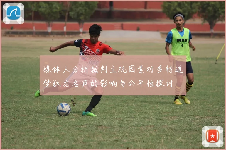 媒体人分析裁判主观因素对多特追梦狄龙名声的影响与公平性探讨