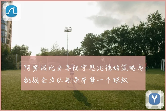 阿努诺比分享防守恩比德的策略与挑战全力以赴争夺每一个球权