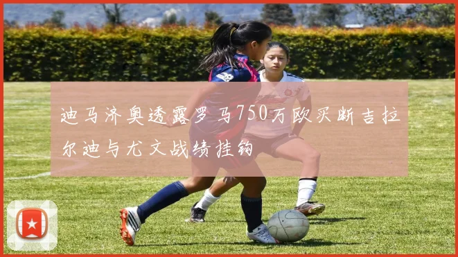迪马济奥透露罗马750万欧买断吉拉尔迪与尤文战绩挂钩