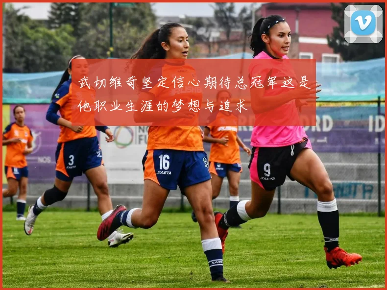 武切维奇坚定信心期待总冠军这是他职业生涯的梦想与追求