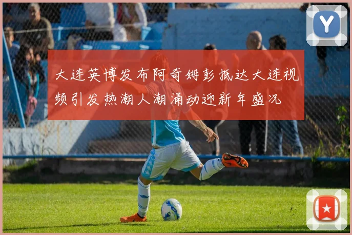 大连英博发布阿奇姆彭抵达大连视频引发热潮人潮涌动迎新年盛况