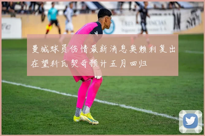 曼城球员伤情最新消息奥赖利复出在望科瓦契奇预计五月回归