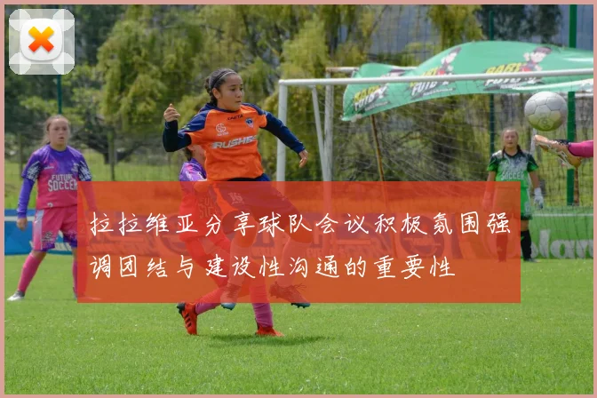 拉拉维亚分享球队会议积极氛围强调团结与建设性沟通的重要性