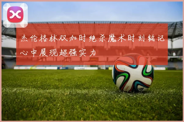 杰伦格林双加时绝杀魔术时刻铭记心中展现超强实力