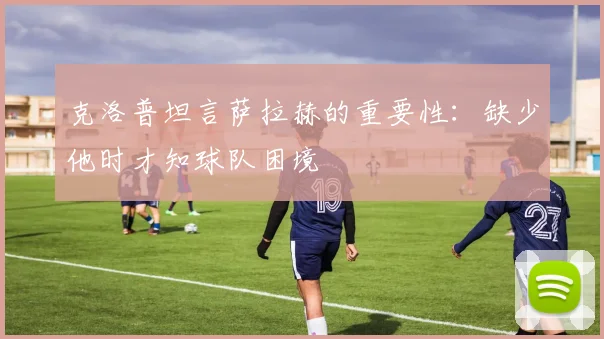 克洛普坦言萨拉赫的重要性：缺少他时才知球队困境