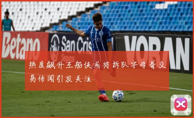 热度飙升王船侠或将拆队字母哥交易传闻引发关注