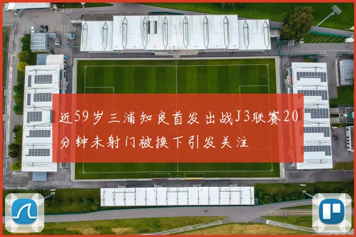 近59岁三浦知良首发出战J3联赛20分钟未射门被换下引发关注