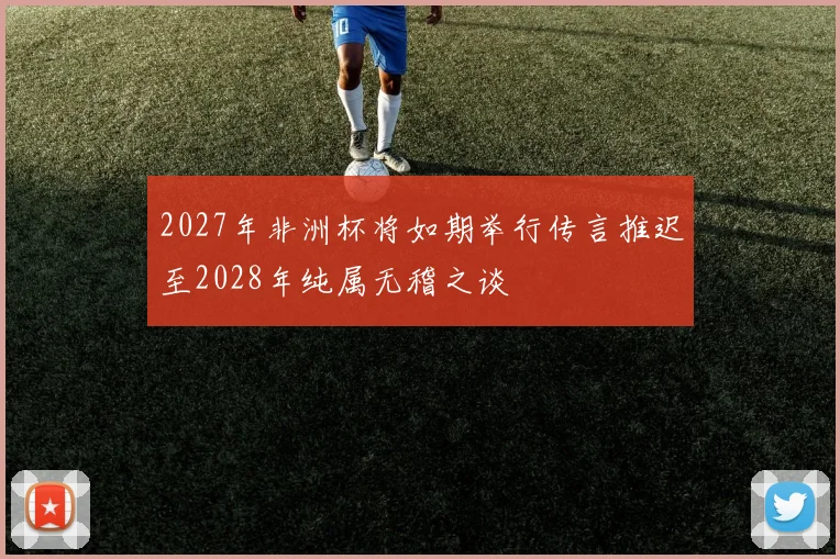 2027年非洲杯将如期举行传言推迟至2028年纯属无稽之谈