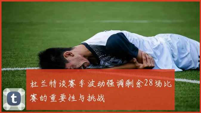 杜兰特谈赛季波动强调剩余28场比赛的重要性与挑战