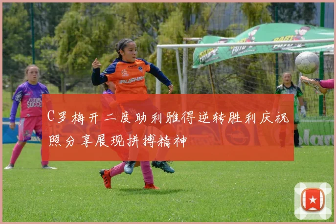 C罗梅开二度助利雅得逆转胜利庆祝照分享展现拼搏精神