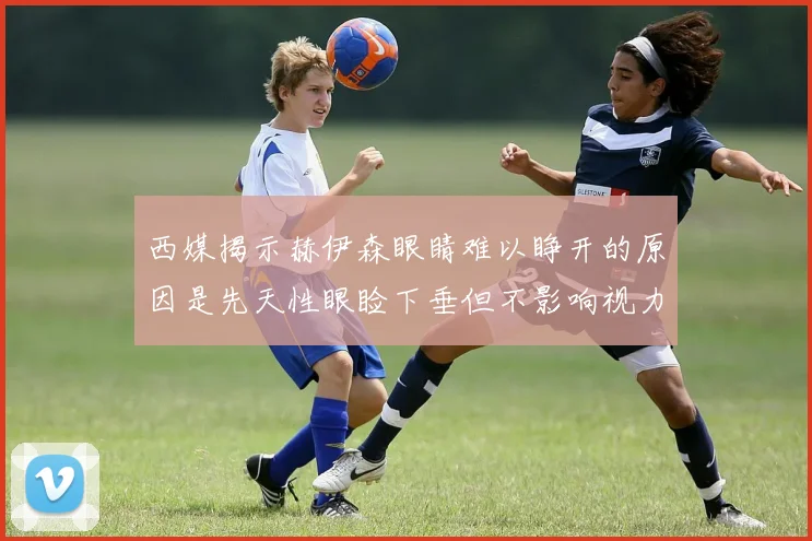 西媒揭示赫伊森眼睛难以睁开的原因是先天性眼睑下垂但不影响视力