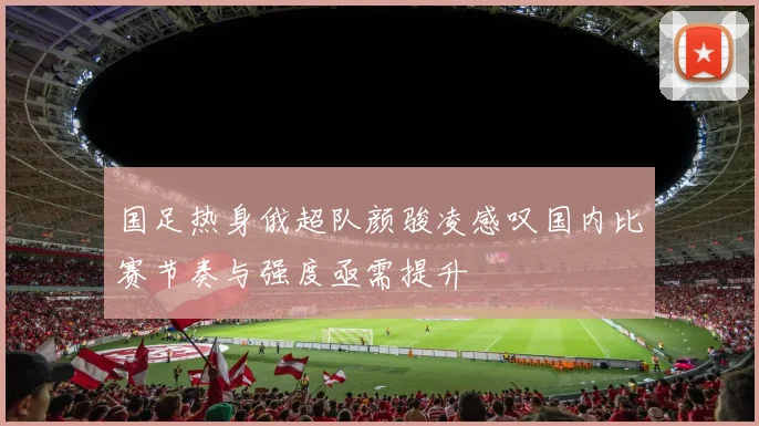 国足热身俄超队颜骏凌感叹国内比赛节奏与强度亟需提升