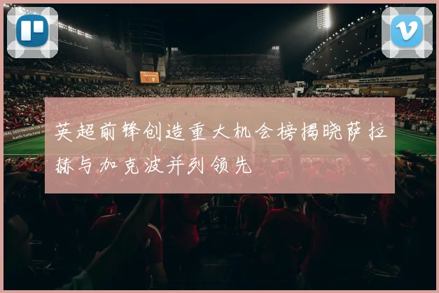 英超前锋创造重大机会榜揭晓萨拉赫与加克波并列领先