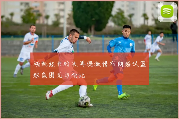 湖凯经典对决再现激情布朗感叹篮球氛围无与伦比