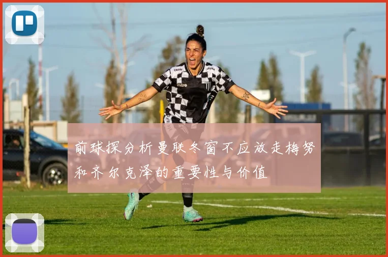 前球探分析曼联冬窗不应放走梅努和齐尔克泽的重要性与价值