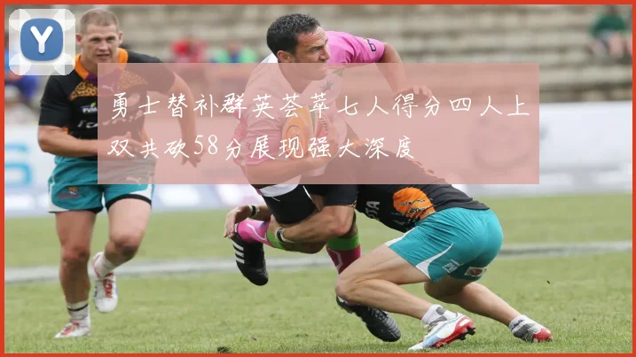 勇士替补群英荟萃七人得分四人上双共砍58分展现强大深度