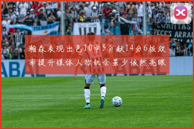 瀚森表现出色10中5贡献14分6板效率提升媒体人称机会虽少依然亮眼