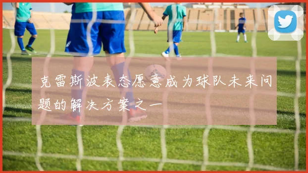 克雷斯波表态愿意成为球队未来问题的解决方案之一