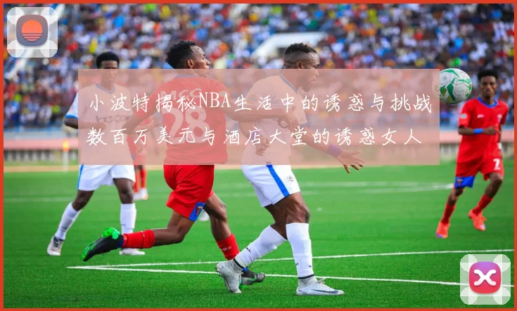 小波特揭秘NBA生活中的诱惑与挑战数百万美元与酒店大堂的诱惑女人