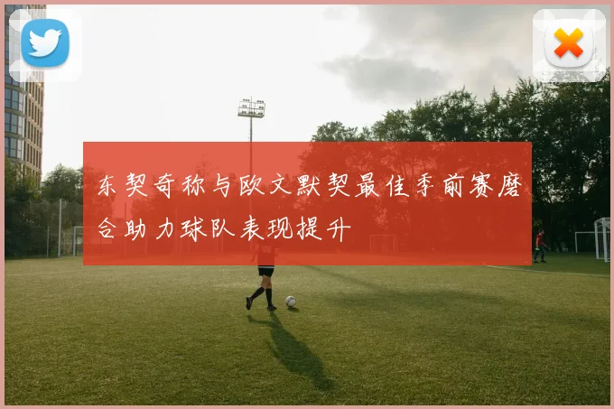 东契奇称与欧文默契最佳季前赛磨合助力球队表现提升