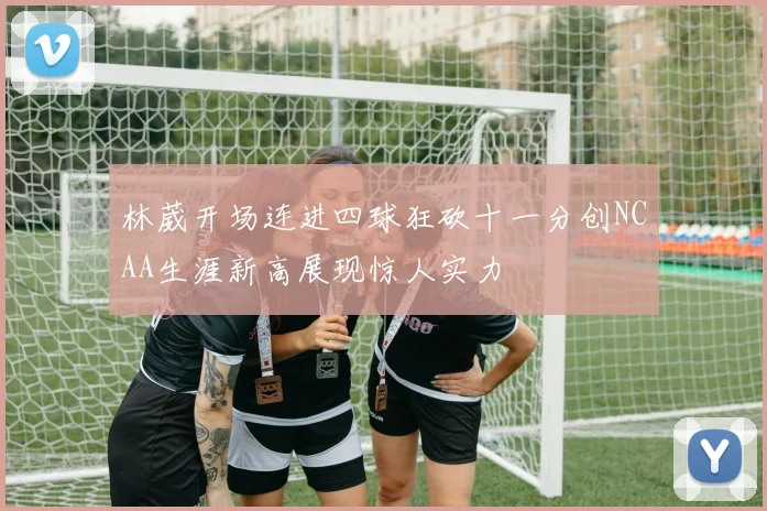 林葳开场连进四球狂砍十一分创NCAA生涯新高展现惊人实力