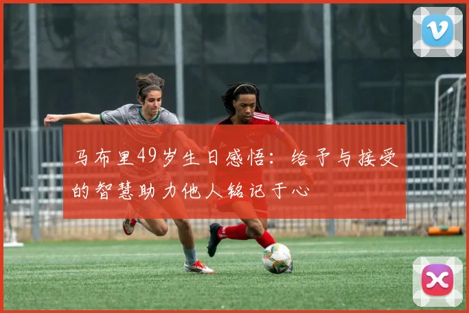 马布里49岁生日感悟：给予与接受的智慧助力他人铭记于心