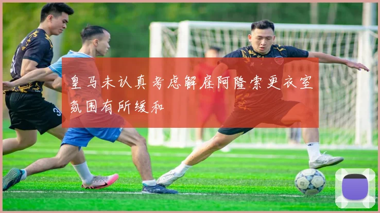 皇马未认真考虑解雇阿隆索更衣室氛围有所缓和