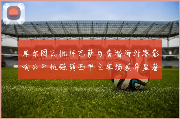 库尔图瓦批评巴萨与黄潜海外赛影响公平性强调西甲主客场差异显著