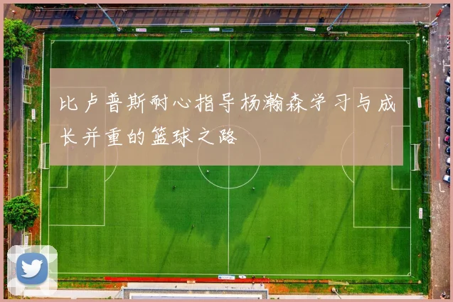 比卢普斯耐心指导杨瀚森学习与成长并重的篮球之路