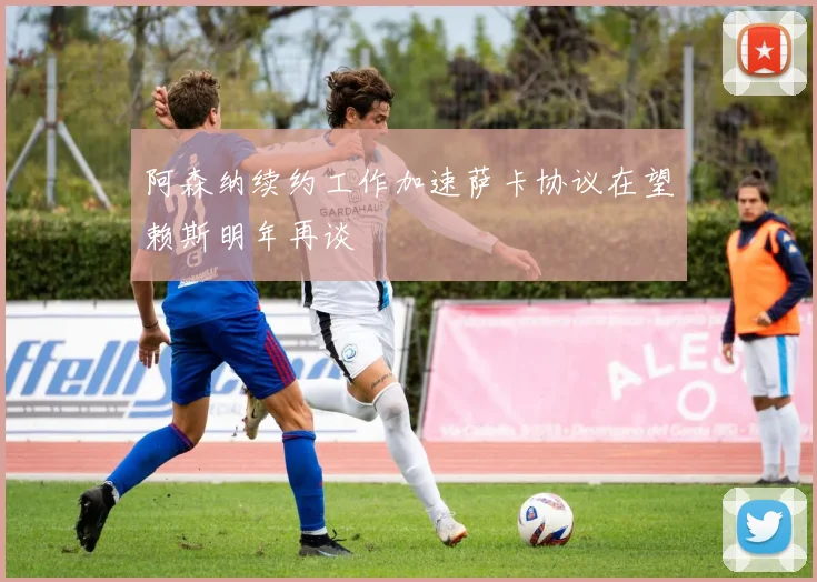 阿森纳续约工作加速萨卡协议在望赖斯明年再谈