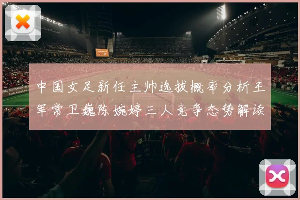 中国女足新任主帅选拔概率分析王军常卫巍陈婉婷三人竞争态势解读