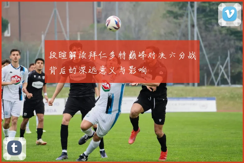 段暄解读拜仁多特巅峰对决六分战背后的深远意义与影响