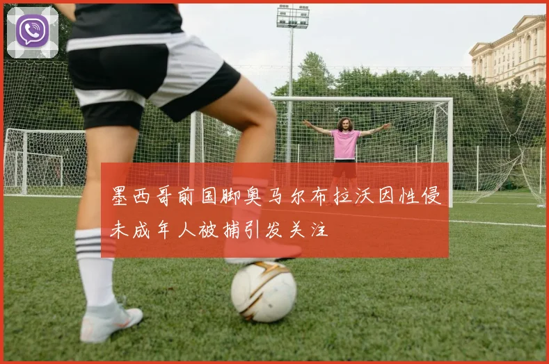 墨西哥前国脚奥马尔布拉沃因性侵未成年人被捕引发关注