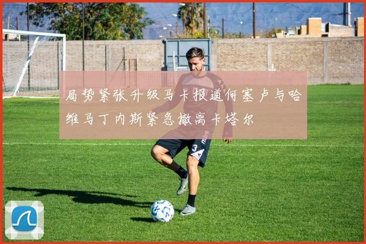 局势紧张升级马卡报道何塞卢与哈维马丁内斯紧急撤离卡塔尔